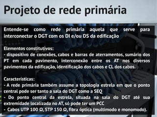 Projeto de rede primária
Entende-se como rede primária aquela que serve                   para
interconectar o DGT com os DI e/ou DS da edificação

Elementos constitutivos:
- dispositivo de conexões, cabos e barras de aterramentos, sumário dos
PT em cada pavimento, interconexão entre os AT nos diversos
pavimentos da edificação, identificação dos cabos e CL dos cabos.

Características:
- A rede primária também assume a topologia estrela em que o ponto
central pode ser tanto a sala do DGT como a SEQ
- Do ponto central da estrela, situada na sala do DGT até sua
extremidade localizada no AT, só pode ter um PCC
- Cabos UTP 100 Ω, STP 150 Ω, fibra óptica (multimodo e monomodo).
 