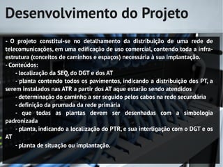 Desenvolvimento do Projeto
- O projeto constitui-se no detalhamento da distribuição de uma rede de
telecomunicações, em uma edificação de uso comercial, contendo toda a infra-
estrutura (conceitos de caminhos e espaços) necessária à sua implantação.
- Conteúdos:
    - localização da SEQ, do DGT e dos AT
    - planta contendo todos os pavimentos, indicando a distribuição dos PT, a
serem instalados nas ATR a partir dos AT aque estarão sendo atendidos
    - determinação do caminho a ser seguido pelos cabos na rede secundária
    - definição da prumada da rede primária
    - que todas as plantas devem ser desenhadas com a simbologia
padronizada
    - planta, indicando a localização do PTR, e sua interligação com o DGT e os
AT
    - planta de situação ou implantação.
 