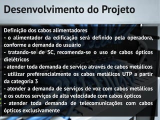 Desenvolvimento do Projeto
Definição dos cabos alimentadores
- o alimentador da edificação será definido pela operadora,
conforme a demanda do usuário
- tratando-se de SC, recomenda-se o uso de cabos ópticos
dielétricos
- atender toda demanda de serviço através de cabos metálicos
- utilizar preferencialmente os cabos metálicos UTP a partir
da categoria 3
- atender a demanda de serviços de voz com cabos metálicos
e os outros serviços de alta velocidade com cabos ópticos
- atender toda demanda de telecomunicações com cabos
ópticos exclusivamente
 
