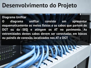 Desenvolvimento do Projeto
Diagrama Unifilar
O     diagrama     unifilar    consiste     em   apresentar
esquematicamente os meios físicos e os cabos que partem do
DGT ou da SEQ e atingem os AT no pavimento. As
extremidades destes cabos devem ser conectadas em blocos
ou painéis de conexão, localizados nos AT e DGT
 