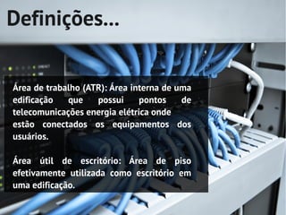 Definições...


Área de trabalho (ATR): Área interna de uma
edificação   que    possui     pontos    de
telecomunicações energia elétrica onde
estão conectados os equipamentos dos
usuários.

Área útil de escritório: Área de piso
efetivamente utilizada como escritório em
uma edificação.
 