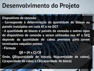 Desenvolvimento do Projeto
Dispositivos de conexão
- Corresponde à determinação da quantidade de blocos ou
painéis instalados em cada AT e no DGT
- A quantidade de blocos e painéis de conexão e outros tipos
de dispositivos de conexão a serem utilizados nos AT e SEQ
depende da quantidade de cabos previstos para serem
terminados naqueles pontos
- Fórmula
            QB = (N x C)/CB
Onde, QB(quantidade de blocos), N(quantidade de cabos),
C(capacidade do cabo) e CB(capacidade do bloco)
 
