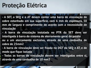 Proteção Elétrica
- A SET, a SEQ e o AT devem conter uma barra de vinculação de
cobre estanhado em sua superfície, com 6 mm de espessura, 50
mm de largura e comprimento de acordo com a necessidade de
vinculação
- A barra de vinculação instalada no PTR da SET deve ser
interligada à barra do sistema de aterramento geral do prédio
ou a um aterramento exclusivo, através de uma cordoalha de
cobre de 25mm2
- A barra de vinculação deve ser fixada no DGT da SEQ e AT, e de
modo que fique isolada
- Todas as barras de vinculação devem ser interligadas entre si,
através de uma cordoalha de 10 mm2
 