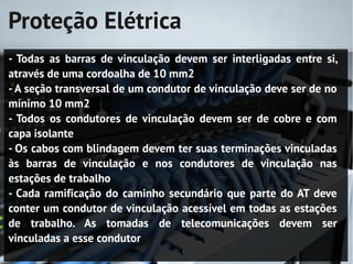 Proteção Elétrica
- Todas as barras de vinculação devem ser interligadas entre si,
através de uma cordoalha de 10 mm2
- A seção transversal de um condutor de vinculação deve ser de no
mínimo 10 mm2
- Todos os condutores de vinculação devem ser de cobre e com
capa isolante
- Os cabos com blindagem devem ter suas terminações vinculadas
às barras de vinculação e nos condutores de vinculação nas
estações de trabalho
- Cada ramificação do caminho secundário que parte do AT deve
conter um condutor de vinculação acessível em todas as estações
de trabalho. As tomadas de telecomunicações devem ser
vinculadas a esse condutor
 