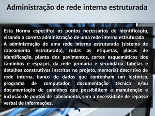 Administração de rede interna estruturada

Esta Norma especifica os pontos necessários de identificação,
visando a correta administração de uma rede interna estruturada
A administração de uma rede interna estruturada (sistema de
cabeamento estruturado), todas as etiquetas, placas de
identificação, planta dos pavimentos, cortes esquemáticos dos
caminhos e espaços, da rede primária e secundária, tabelas e
detalhes construtivos inscritos no projeto, memorial descritivo de
rede interna, banco de dados que contenham um histórico,
programa de computador, documentação técnica e/ou
documentação de caminhos que possibilitem a manutenção e
inclusão de pontos de cabeamento, sem a necessidade de repasse
verbal de informações.
 