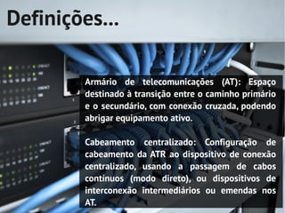Definições...

         Armário de telecomunicações (AT): Espaço
         destinado à transição entre o caminho primário
         e o secundário, com conexão cruzada, podendo
         abrigar equipamento ativo.

         Cabeamento centralizado: Configuração de
         cabeamento da ATR ao dispositivo de conexão
         centralizado, usando a passagem de cabos
         contínuos (modo direto), ou dispositivos de
         interconexão intermediários ou emendas nos
         AT.
 