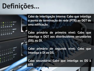 Definições...
         Cabo de interligação interna: Cabo que interliga
         o ponto de terminação de rede (PTR) ao DGT de
         uma edificação.

         Cabo primário de primeiro nível: Cabo que
         interliga o DGT aos distribuidores secundários
         (DS), ou DI.

         Cabo primário de segundo nível: Cabo que
         interliga o DI ao DS.

         Cabo secundário: Cabo que interliga os DS à
         ATR
 