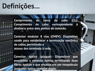 Definições...
    Comprimento do lance de cabo (CL):
    Comprimento de cabo correspondente à
    distância entre dois pontos de conexão.

    Conector modular 8 vias (CM8V): Dispositivo
    usado para estabelecer a terminação mecânica
    de cabos, permitindo o
    acesso dos terminais à rede.

    Conector óptico (plugue): Dispositivo que
    possibilita a conexão óptica, terminando duas
    fibras ópticas e que encaixa em um receptáculo
    (soquete) óptico também duplo.
 