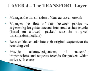 • Manages the transmission of data across a network
• Manages the flow of data between parties by
segmenting long data streams into smaller data chunks
(based on allowed “packet” size for a given
transmission medium)
• Reassembles chunks into their original sequence at the
receiving end
• Provides acknowledgements of successful
transmissions and requests resends for packets which
arrive with errors
 