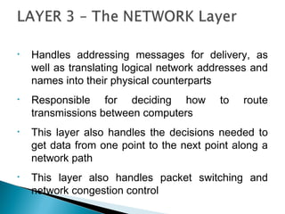 • Handles addressing messages for delivery, as
well as translating logical network addresses and
names into their physical counterparts
• Responsible for deciding how to route
transmissions between computers
• This layer also handles the decisions needed to
get data from one point to the next point along a
network path
• This layer also handles packet switching and
network congestion control
 