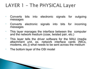 • Converts bits into electronic signals for outgoing
messages
• Converts electronic signals into bits for incoming
messages
• This layer manages the interface between the computer
and the network medium (coax, twisted pair, etc.)
• This layer tells the driver software for the MAU (media
attachment unit, ex. network interface cards (NICs,
modems, etc.)) what needs to be sent across the medium
• The bottom layer of the OSI model
 