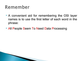  A convenient aid for remembering the OSI layer
names is to use the first letter of each word in the
phrase:
 All People Seem To Need Data Processing
 