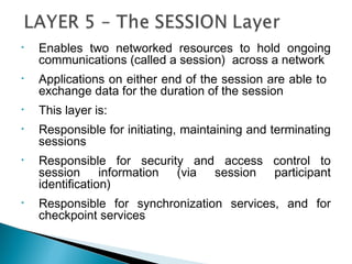 • Enables two networked resources to hold ongoing
communications (called a session) across a network
• Applications on either end of the session are able to
exchange data for the duration of the session
• This layer is:
• Responsible for initiating, maintaining and terminating
sessions
• Responsible for security and access control to
session information (via session participant
identification)
• Responsible for synchronization services, and for
checkpoint services
 