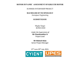 ROTOR DYNAMIC ASSESSMENT OF KIKUCHI ROTOR
SUMMER INTERNSHIP PROJECT
BACHELOR OF TECHNOLOGY
Aerospace Engineering
SUBMITTED BY
Megha Tangri
R290212020
Under the Supervision of
Mr Chandrasekhar N
Project Lead
Mr Mahesh Nuka
Senior Project Manager
17th June-29th July, 2015.
 