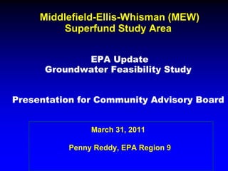Middlefield-Ellis-Whisman (MEW)
          Superfund Study Area


             EPA Update
      Groundwater Feasibility Study


Presentation for Community Advisory Board


               March 31, 2011

          Penny Reddy, EPA Region 9
 