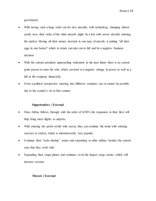 Evans | 10
government.
 With having such a large order out for new aircrafts, with technology changing almost
yearly now, their order of the older aircraft might be a lost with newer aircrafts entering
the market. Having all their money invested in one type of aircraft, is putting “all their
eggs in one basket” which in return can turn out to fall and be a negative business
decision.
 With the current president approaching retirement in the near future there is no current
point person to enter his role, which can lead to a negative change in power as well as a
fall in the company financially.
 From a political perspective entering into different countries can or cannot be possible
due to the country’s tie to that country.
Opportunities | External
 Once Airbus follows through with the order of A380’s the expansion in their fleet will
help bring more flights to airports.
 With entering the sports world with soccer, they can continue the trend with entering
racecars or cricket, which is internationally very popular.
 Continue their “code sharing” routes and expanding to other airlines besides the current
ones that they work with.
 Expanding their cargo planes and continues to be the largest cargo carrier, which will
increase revenue.
Threats | External
 