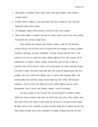 Evans | 11
 Other airlines attempting to take a great stake in the cargo business which Emirates
currently lead in.
 Possible decline in flights to and from Dubai will lead to a financial crisis with their
Mega-hub being based in Dubai.
 An inadequate replace of the president can lead to a fall in the company.
 Airbus being unable to complete the order in a timely manor or have issues with creating
the aircrafts that can lead to legal issues.
When looking into strategies that Emirates Airlines could use I felt that three
excerpts from the Art of War by Sun Tzu would be the best strategies for them in regards
to getting a advantage over their competition. The first strategy from Sun Tzu is “The
supreme art of war is to subdue the enemy without fighting.”(Tzu) This strategy will be
implemented by Emirates Airlines pushing towards their goal of trying to offer an
experience like Pan Am used to. If they were to pull money out of their marketing budget
to be able to achieve their goal sooner than later, they would be implementing Sun Tzu’s
teaching, since they would not be fighting back in regards with marketing efforts. But
instead putting that marketing money towards improving their airline staff and guest
experience, which in return will subdue the enemy without fighting because of the
incomparable level of service that Emirates Airlines, would be providing.
The next teaching by Sun Tzu that I feel will be beneficial to Emirates Airlines,
“When the enemy is relaxed, make them toil. When full, starve them. When settled, make
them move.”(Tzu) This means not just during the off-season of air travel but also during
the high season as well continually growing the brand. Being able to expand and grow the
brand during the high season when competitors as simply worrying about the over flow
 