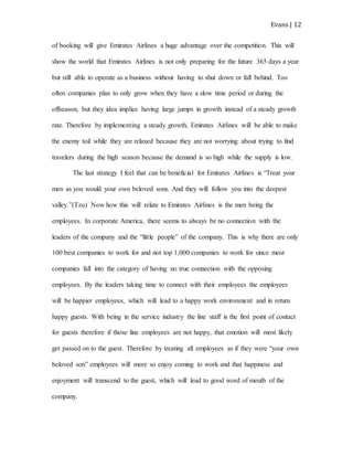Evans | 12
of booking will give Emirates Airlines a huge advantage over the competition. This will
show the world that Emirates Airlines is not only preparing for the future 365 days a year
but still able to operate as a business without having to shut down or fall behind. Too
often companies plan to only grow when they have a slow time period or during the
offseason, but they idea implies having large jumps in growth instead of a steady growth
rate. Therefore by implementing a steady growth, Emirates Airlines will be able to make
the enemy toil while they are relaxed because they are not worrying about trying to find
travelers during the high season because the demand is so high while the supply is low.
The last strategy I feel that can be beneficial for Emirates Airlines is “Treat your
men as you would your own beloved sons. And they will follow you into the deepest
valley.”(Tzu) Now how this will relate to Emirates Airlines is the men being the
employees. In corporate America, there seems to always be no connection with the
leaders of the company and the “little people” of the company. This is why there are only
100 best companies to work for and not top 1,000 companies to work for since most
companies fall into the category of having no true connection with the opposing
employees. By the leaders taking time to connect with their employees the employees
will be happier employees, which will lead to a happy work environment and in return
happy guests. With being in the service industry the line staff is the first point of contact
for guests therefore if those line employees are not happy, that emotion will most likely
get passed on to the guest. Therefore by treating all employees as if they were “your own
beloved son” employees will more so enjoy coming to work and that happiness and
enjoyment will transcend to the guest, which will lead to good word of mouth of the
company.
 