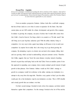 Evans | 15
EssayFive 4 points
If you were a strategic consultant presenting the above analysis to the company, what advice
would you offer? Incorporate (and credit) the theories of some of the experts presented in class as
part of your recommendations. Draw fromthe Expert Presentations and/or the Position Papers
to select theories applicable to your analysis.
From an outsiders perspective Emirates Airlines looks like a well-built company
that has all their ducks in a row when it comes to expansion for the future. But, their
current plans are not 100% stable for a future development and growth of the company.
In relation to growing the company, one piece of advice that I would offer comes from
Jim Collin’s Good to Great in Ten Steps, which is to commit to a “20-mile march” that
will bring you to your big hairy audacious goal. With the airline industry being so
competitive it is very easy to take a giant leap during an off-season to try to catch your
competitors by surprise but in reality this is the wrong way to go about growing the
company. By attempting to grow at a drastic rate can lead to the company falling short
and over growing which can lead to understaffing and poor customer service. Therefore
Jim Collins suggests that you “travel the same distance everyday instead of pushing
forward on good days and laying back on the bad.”(Jim) From an outsiders point of view
this approach to expanding your company shows steady continual growth instead of rapid
growth to then plateaus. How Emirates Airlines would use Mr. Collin’s strategy to
growth in a company would be in reference to the airline entering new destination in a
attempt to shy away from the mega-hub. Therefore every quarter or fiscal year the airline
would grow his or her destination map by one destination at a time. This is 100% feasible
and a steady growth that can continue over time.
For their second strategy I decided to look at how the company can better market
themselves against their competitors. For this strategy I looked to the Art of War and the
 