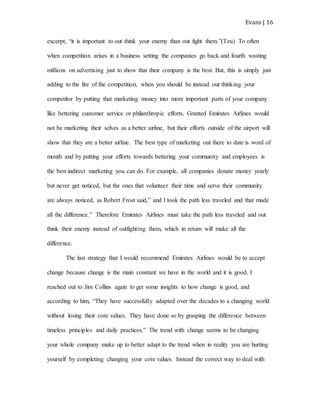 Evans | 16
excerpt, “it is important to out think your enemy than out fight them.”(Tzu) To often
when competition arises in a business setting the companies go back and fourth wasting
millions on advertising just to show that their company is the best. But, this is simply just
adding to the fire of the competition, when you should be instead out thinking your
competitor by putting that marketing money into more important parts of your company
like bettering customer service or philanthropic efforts. Granted Emirates Airlines would
not be marketing their selves as a better airline, but their efforts outside of the airport will
show that they are a better airline. The best type of marketing out there to date is word of
mouth and by putting your efforts towards bettering your community and employees is
the best indirect marketing you can do. For example, all companies donate money yearly
but never get noticed, but the ones that volunteer their time and serve their community
are always noticed, as Robert Frost said,” and I took the path less traveled and that made
all the difference.” Therefore Emirates Airlines must take the path less traveled and out
think their enemy instead of outfighting them, which in return will make all the
difference.
The last strategy that I would recommend Emirates Airlines would be to accept
change because change is the main constant we have in the world and it is good. I
reached out to Jim Collins again to get some insights to how change is good, and
according to him, “They have successfully adapted over the decades to a changing world
without losing their core values. They have done so by grasping the difference between
timeless principles and daily practices.” The trend with change seems to be changing
your whole company make up to better adapt to the trend when in reality you are hurting
yourself by completing changing your core values. Instead the correct way to deal with
 
