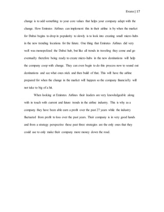 Evans | 17
change is to add something to your core values that helps your company adapt with the
change. How Emirates Airlines can implement this in their airline is by when the market
for Dubai begins to drop in popularity to slowly is to look into creating small micro-hubs
in the new trending locations for the future. One thing that Emirates Airlines did very
well was monopolized the Dubai hub, but like all trends in traveling they come and go
eventually therefore being ready to create micro-hubs in the new destinations will help
the company coop with change. They can even begin to do this process now to sound out
destinations and see what ones stick and then build of that. This will have the airline
prepared for when the change in the market will happen so the company financially will
not take to big of a hit.
When looking at Emirates Airlines their leaders are very knowledgeable along
with in touch with current and future trends in the airline industry. This is why as a
company they have been able earn a profit over the past 27 years while the industry
fluctuated from profit to loss over the past years. Their company is in very good hands
and from a strategy perspective these past three strategies are the only ones that they
could use to only make their company more money down the road.
 