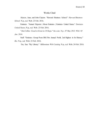 Evans | 18
Works Cited
Alcacer, Juan, and John Clayton. "Harvard Business School." Harvard Business
School. N.p., n.d. Web. 23 Feb. 2016.
Emirates. "Annual Reports | About Emirates | Emirates United States." Emirates
United States. N.p., n.d. Web. 23 Feb. 2016.
"Jim Collins: Good to Great in 10 Steps." Inc.com. N.p., 07 May 2012. Web. 02
Jan. 2016.
Staff. "Emirates Group Posts Dh5.5bn Annual Profit, 2nd Highest in Its History."
Rss. N.p., n.d. Web. 23 Feb. 2016.
Tzu, Sun. "My Library." Millennium Web Catalog. N.p., n.d. Web. 24 Feb. 2016.
 