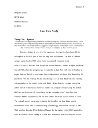 Evans | 2
Benjamin Evans
HOSP 4060
Professor Hassan
02/25/16
Final Case Study
EssayOne 4 points
Provide basic background information about this company. Critique the mission and vision
statements of this company using the tools and techniques presented in this class. Conversely, if
they do not have eitherof these tools,suggest a sample mission and sample vision statement for
this company then critique each. Include an analysis of their current goals.
Emirates Airlines is very brief but impressive for what they have been able to
accomplish in the short span of time that they have been around. The idea of Emirates
Airlines came about in 1985 when, Dubai experienced reductions in air
service.”(Alcacer) The first time that people saw the Emirates Airlines in flight was in the
year of 1985, where the company had two aircrafts in their fleet with only $10 million in
capital that was funded by none other than the Government of Dubai. Fast forwarding 31
year from 1985 the company has the most Boeing 777’s in their Fleet with 102 currently
with expansion of that number in the near future. When Emirates Airlines entered the
airline market in the Mideast there was mainly one company monopolizing the market,
Gulf Air was destroying all competition. At first expansion wasn’t something that
Emirates Airlines needed to do but it’s been a must, due to the lack of interest in Dubai.
The regional service was a good beginning for the airline but their future was in
international travel, with of course the help of technology that became a reality in 2003.
With traveling from the US to Dubai or Mideast for that matter, before 2003 required lay
overs in countries before making it to your final destination, which for travelers added
 