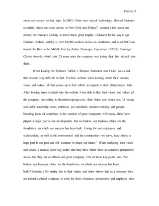 Evans | 3
stress and anxiety to their trips. In 2003, “when new aircraft technology allowed Emirates
to initiate direct non-stop service to New York and Sydney”, created a less stress and
anxiety for travelers looking to travel these great lengths. (Alcacer) In this day in age
Emirates Airlines employ’s over 84,000 workers across six continents and as of 2013 was
named the Best in the Middle East by Airline Passenger Experience (APEX) Passenger
Choice Awards, which only 28 years prior the company was letting their first aircraft take
flight.
When looking for Emirates Airline’s Mission Statement and Vision was a task
that became very difficult to find. On their website when looking under their mission,
vision and values, all that comes up is their efforts in regards to their philanthropic help.
After looking more in depth into the website I was able to find their vision and values of
the company. According to theemiratesgroup.com, their vision and values are, “A strong
and stable leadership team, ambitious yet calculated decision-making and ground-
breaking ideas all contribute to the creation of great companies. Of course, these have
played a major part in our development, but we believe our business ethics are the
foundation on which our success has been built. Caring for our employees and
stakeholders, as well as the environment and the communities we serve, have played a
huge part in our past and will continue to shape our future.” When analyzing their vision
and values, I noticed some key points that they have which from an outsiders perspective
shows that they are an ethical and great company. One of those key points was, “we
believe our business ethics are the foundation on which our success has been
built.”(Emirates) By stating this in their values and vision shows that as a company they
are indeed a ethical company to work for from a business perspective and employee view
 