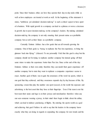 Evans | 4
point. Since their business ethics are how they operate their day-to-day tasks while as
well as how employees are treated at work as well. At the beginning of the statement it
states, “ambitious yet calculated decision-making” is such a critical aspect to have apart
of a business. With rapid growth in a company can lead to a plateau or worse a decrease
in growth due to poor decision-making on the company’s leaders. By making calculated
decision-making the company is not only ensuring their present status as a profitable
company but as well as their future as a profitable company.
Currently Emirate Airlines has a few goals that are all towards growing the
company. One of their goals is, “trying to replicate the Pan Am experience, to bring the
glamour back into flying.” (Alcacer) To me personally I feel that this goal is okay but the
company should not be trying to replicate another company but instead going off their
same vision to make the experience better than Pan Am. Since at the end of the day
Emirates Airlines is their own entity therefore they can model their guest experience off
another company but to state they want to replicate a companies experience seems to
exact. Another goal of theirs was to gain the awareness of the word via sports, which is
one goal that they achieved, and they awareness expands day by day because of this. By
sponsoring a team that play the number one sport (soccer), in the world the exposure and
advertising is the best asset that they have at their fingertips. Even if the team is not the
best team their name and logo is on their jerseys and merchandize therefore when any
one sees someone wearing a jersey, in their mind there begin to think about the airline,
which can lead to indirect purchasing of flights. By entering the sports world as a goal
and achieving that goal I believe its safe to say that the leaders in the company know
exactly what they are doing in regards to expanding the company for new trends and the
 