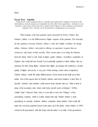 Evans | 5
future.
EssayTwo 4 points
Using Porter’s four quadrant theory, identify and explain this company’s position in the
marketplace, include analysis of competitors for the other three quadrants. Include in your
analysis a discussion of the five forces model and its impact on this company and industry
segment. Note: Visuals can be beneficial to communicate your analysis.
When looking at the four-quadrant theory presented by Porter, I believe that
Emirates Airlines is in the Differentiation Higher segment of the quadrant. The reasoning
for this quadrant is because Emirates Airline’s is like the Cadillac of airlines for foreign
airlines. Emirates Airline’s take pride in offering an experience to guests that are
exclusively only found on their aircrafts. Their current plans are to bring the Glamour
back into flying which is only found in higher quality airliners. An indirect competitor of
Emirates that would fall into Overall Cost Leadership quadrant is Spirit Airlines that are
notorious for their cheap flights. Granted their flights are cheaper the worldviews on their
quality of flights and service is very poor. When looking at their direct competition,
Turkish Airlines would fall under Differentiation Focus based on the build up of their
airline. One of the aspects that set Turkish Airlines apart from Emirates is their fleet of
aircrafts. Turkish’s fleet includes small narrow-body aircrafts that are. “Able to land at
many of the secondary cities where wide-body aircraft (such as Emirates’ A380s)
couldn’t land” (Alcacer) Their vision is to be able to serve the “Villages” of the
surrounding countries, which is a niche market that only Turkish Airlines is truly
specializing in currently. Emirates Airlines competitor Qatar Airlines I feel would fall
under the cost focus quadrant based on the make up of the airline. Qatar Airlines is 100%
owned by the government with this being said the airline is an entity of the government
 