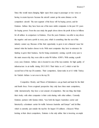 Evans | 7
Since this would mean changing flight types from cargo to passenger or vice versa or
having to create layovers because the aircraft cannot go the same distance as the
competitors aircraft. The next segment of the focus will be buying power, and for
Emirates Airlines they have been one of the more stable companies in the past 10+ years
for buying power. From the case study the graph above shows the profit & loss in billions
for all airlines in comparison to Emirates. Over the years Emirates was able to stay above
the negative and earn a profit in every year, which is something that the rest of the
industry cannot say. Because of this their opportunity to grow is not a financial issue but
instead what the leaders choose to do. With most companies they have to outsource for
funding to grow their business, but for being consistently earning a profit every year is
the main reason why they were able to order 90 Airbus A380’s. With earning a profit
every year, Emirates Airlines also is located in one of the top countries for high quality of
infrastructure in air traffic during 2012-2013. Their Index is a 6.7, which is tied for
second best of the top 20 countries. Their competitors, Qatar ranks in at 6.1 while Turkey
for Turkish Airlines is not even in the top 20.
Competitive Rivalry and Threat of Substitution can go hand and hand for the third
and fourth force. From a regional perspective they only have three main competitors,
while internationally they have a vast amount of competitors. But one thing that helps
their rivalry with other companies is their code sharing with other airlines. Currently
Emirates partners with Qantas which, “was both the largest Australian carrier and
historically a dominant carrier for traffic between Australia and Europe” and Jet Blue
which is currently just outside the top five for largest US airliners. (Alcacer) When
looking at their direct competitors, Emirates is the only airline that is investing an ample
 