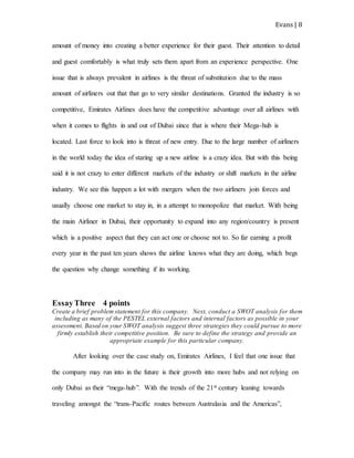 Evans | 8
amount of money into creating a better experience for their guest. Their attention to detail
and guest comfortably is what truly sets them apart from an experience perspective. One
issue that is always prevalent in airlines is the threat of substitution due to the mass
amount of airliners out that that go to very similar destinations. Granted the industry is so
competitive, Emirates Airlines does have the competitive advantage over all airlines with
when it comes to flights in and out of Dubai since that is where their Mega-hub is
located. Last force to look into is threat of new entry. Due to the large number of airliners
in the world today the idea of staring up a new airline is a crazy idea. But with this being
said it is not crazy to enter different markets of the industry or shift markets in the airline
industry. We see this happen a lot with mergers when the two airliners join forces and
usually choose one market to stay in, in a attempt to monopolize that market. With being
the main Airliner in Dubai, their opportunity to expand into any region/country is present
which is a positive aspect that they can act one or choose not to. So far earning a profit
every year in the past ten years shows the airline knows what they are doing, which begs
the question why change something if its working.
EssayThree 4 points
Create a brief problem statement for this company. Next, conduct a SWOT analysis for them
including as many of the PESTEL external factors and internal factors as possible in your
assessment. Based on your SWOT analysis suggest three strategies they could pursue to more
firmly establish their competitive position. Be sure to define the strategy and provide an
appropriate example for this particular company.
After looking over the case study on, Emirates Airlines, I feel that one issue that
the company may run into in the future is their growth into more hubs and not relying on
only Dubai as their “mega-hub”. With the trends of the 21st century leaning towards
traveling amongst the “trans-Pacific routes between Australasia and the Americas”,
 