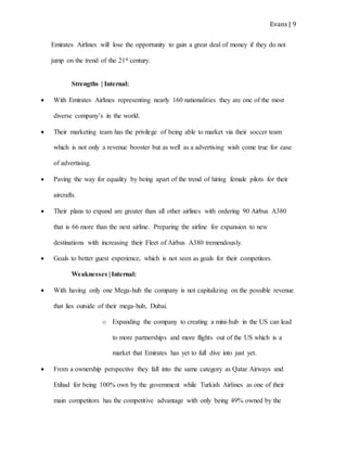 Evans | 9
Emirates Airlines will lose the opportunity to gain a great deal of money if they do not
jump on the trend of the 21st century.
Strengths | Internal:
 With Emirates Airlines representing nearly 160 nationalities they are one of the most
diverse company’s in the world.
 Their marketing team has the privilege of being able to market via their soccer team
which is not only a revenue booster but as well as a advertising wish come true for ease
of advertising.
 Paving the way for equality by being apart of the trend of hiring female pilots for their
aircrafts.
 Their plans to expand are greater than all other airlines with ordering 90 Airbus A380
that is 66 more than the next airline. Preparing the airline for expansion to new
destinations with increasing their Fleet of Airbus A380 tremendously.
 Goals to better guest experience, which is not seen as goals for their competitors.
Weaknesses | Internal:
 With having only one Mega-hub the company is not capitalizing on the possible revenue
that lies outside of their mega-hub, Dubai.
o Expanding the company to creating a mini-hub in the US can lead
to more partnerships and more flights out of the US which is a
market that Emirates has yet to full dive into just yet.
 From a ownership perspective they fall into the same category as Qatar Airways and
Etihad for being 100% own by the government while Turkish Airlines as one of their
main competitors has the competitive advantage with only being 49% owned by the
 