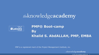 © 2015 The Knowledge Academy Ltd 1
PMP® Boot-camp
By
Khalid S. AbdALLAH, PMP, EMBA
PMP is a registered mark of the Project Management Institute, inc.
 