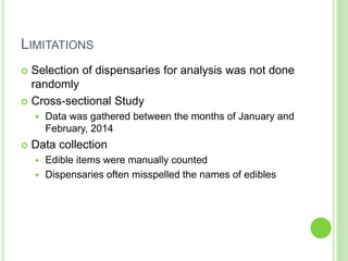 LIMITATIONS
 Selection of dispensaries for analysis was not done
randomly
 Cross-sectional Study
 Data was gathered between the months of January and
February, 2014
 Data collection
 Edible items were manually counted
 Dispensaries often misspelled the names of edibles
 