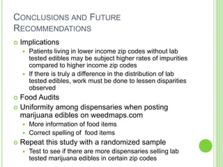 CONCLUSIONS AND FUTURE
RECOMMENDATIONS
 Implications
 Patients living in lower income zip codes without lab
tested edibles may be subject higher rates of impurities
compared to higher income zip codes
 If there is truly a difference in the distribution of lab
tested edibles, work must be done to lessen disparities
observed
 Food Audits
 Uniformity among dispensaries when posting
marijuana edibles on weedmaps.com
 More information of food items
 Correct spelling of food items
 Repeat this study with a randomized sample
 Test to see if there are more dispensaries selling lab
tested marijuana edibles in certain zip codes
 