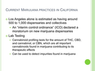 CURRENT MARIJUANA PRACTICES IN CALIFORNIA
 Los Angeles alone is estimated as having around
500 to 1,000 dispensaries and collectives
 An “interim control ordinance” (ICO) declared a
moratorium on new marijuana dispensaries
 Lab Testing
 Cannabinoid profiling tests for the amount of THC, CBD,
and cannabinol, or CBN, which are all important
cannabinoids found in marijuana contributing to its
therapeutic effects
 Can be used to detect impurities found in marijuana
 
