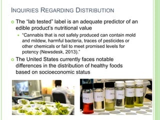 INQUIRIES REGARDING DISTRIBUTION
 The “lab tested” label is an adequate predictor of an
edible product’s nutritional value
 “Cannabis that is not safely produced can contain mold
and mildew, harmful bacteria, traces of pesticides or
other chemicals or fail to meet promised levels for
potency (Newsdesk, 2013).”
 The United States currently faces notable
differences in the distribution of healthy foods
based on socioeconomic status
 
