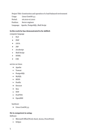 5
Project Title: Construction and operation of a load-balanced environment
Usage: Linux CentOS 5.3
Period: 06.2010-07.2010
Position: Server engineer
Language: Apache, PostgreSQL, Shell Script
In his work he has demonstrated to be skilled:
computer language
 Perl
 PHP
 JAVA
 JSP
 JavaScript
 Shell Script
 HTML
 CSS
service on Linux
 Apache
 Tomcat
 PostgreSQL
 MySQL
 BIND
 Postfix
 Dovecot
 Xen
 NTP
 ProFTPd
 OpenSSH
hardware
 Linux CentOS 5.3
He is competent in using:
Software
 Microsoft Office(Word, Excel, Access, PowerPoint)
 Eclipse
 