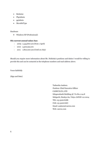 6
 Redmine
 PhpAdmin
 pgAdmin
 MovableType
Hardware
 Windows XP (Professional)
His current annual salary has:
- 2009 2,445,800 yen (from 1 April)
- 2010 3,302,924 yen
- 2011 1,800,000 yen (Until 20 July)
Should you require more information about Mr. Nishioka’s positions and duties I would be willing to
provide this and can be contacted at the telephone numbers and mail address above.
Yours faithfully
(Sign and Date)
Tadanobu Asakura
Position: Chief Executive Officer
CAERUX.CO.,LTD
Edogawabashi Building 3F, To-Ho,1-24-8
Sekiguchi, Bunkyo-ku, Tokyo JAPAN 112-0014
TEL: 03-5206-8188
FAX: 03-5206-8187
Email: asakura@caerux.com
Web: caerux.com
 