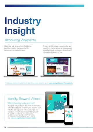 10
To browse, read and subscribe to any of our news streams, go to www.reedglobal.com/viewpoints
The aim is to bring you career profiles and
views from the top across all our industries,
as well as details on upcoming events and
competitions relevant to you.
Industry
Insight
Our online hub of expertly crafted content
provides insight and analysis for HR,
recruitment and industry news.
What should you be paying?
Alongside our guides we also have an interactive
salary & insight app, containing key stats for each
industry and region, as well as useful tips and
resources for both jobseekers and employers.
To identify new trends, reward existing
employees and attract your future teams
visit www.reedglobal.com/salaryguide
Introducing Viewpoints
Identify, Reward, Attract
 