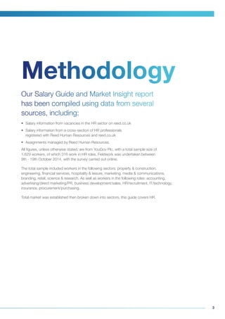3
Our Salary Guide and Market Insight report
has been compiled using data from several
sources, including:
•	 Salary information from vacancies in the HR sector on reed.co.uk
•	 Salary information from a cross-section of HR professionals
registered with Reed Human Resources and reed.co.uk
•	 Assignments managed by Reed Human Resources.
All figures, unless otherwise stated, are from YouGov Plc, with a total sample size of
1,629 workers, of which 316 work in HR roles. Fieldwork was undertaken between
9th - 19th October 2014, with the survey carried out online.
The total sample included workers in the following sectors: property & construction,
engineering, financial services, hospitality & leisure, marketing, media & communications,
branding, retail, science & research. As well as workers in the following roles: accounting,
advertising/direct marketing/PR, business development/sales, HR/recruitment, IT/technology,
insurance, procurement/purchasing.
Total market was established then broken down into sectors, this guide covers HR.
Methodology
 