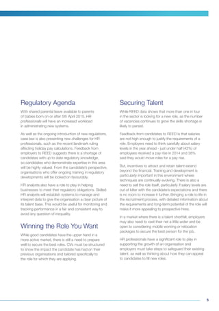 5
Regulatory Agenda
With shared parental leave available to parents
of babies born on or after 5th April 2015, HR
professionals will have an increased workload
in administrating new systems.
As well as the ongoing introduction of new regulations,
case law is also presenting new challenges for HR
professionals, such as the recent landmark ruling
affecting holiday pay calculations. Feedback from
employers to REED suggests there is a shortage of
candidates with up to date regulatory knowledge,
so candidates who demonstrate expertise in this area
will be highly valued. From the candidate’s perspective,
organisations who offer ongoing training in regulatory
developments will be looked on favourably.
HR analysts also have a role to play in helping
businesses to meet their regulatory obligations. Skilled
HR analysts will establish systems to manage and
interpret data to give the organisation a clear picture of
its talent base. This would be useful for monitoring and
tracking performance in a fair and consistent way to
avoid any question of inequality.
Winning the Role You Want
While good candidates have the upper hand in a
more active market, there is still a need to prepare
well to secure the best roles. CVs must be structured
to show the impact the candidate has had on their
previous organisations and tailored specifically to
the role for which they are applying.
Securing Talent
While REED data shows that more than one in four
in the sector is looking for a new role, as the number
of vacancies continues to grow the skills shortage is
likely to persist.
Feedback from candidates to REED is that salaries
are not high enough to justify the requirements of a
role. Employers need to think carefully about salary
levels in the year ahead - just under half (43%) of
employees received a pay rise in 2014 and 38%
said they would move roles for a pay rise.
But, incentives to attract and retain talent extend
beyond the financial. Training and development is
particularly important in this environment where
techniques are continually evolving. There is also a
need to sell the role itself, particularly if salary levels are
out of kilter with the candidate’s expectations and there
is no room to increase it further. Bringing a role to life in
the recruitment process, with detailed information about
the requirements and long-term potential of the role will
make it more appealing to prospective hires.
In a market where there is a talent shortfall, employers
may also need to cast their net a little wider and be
open to considering mobile working or relocation
packages to secure the best person for the job.
HR professionals have a significant role to play in
supporting the growth of an organisation and
employers must take steps to safeguard their existing
talent, as well as thinking about how they can appeal
to candidates to fill new roles.
 