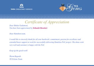Certificate of Appreciation
Dear Shekar Gadamoni,
You have been appreciated by Srikanth Davuluri.
Dear Hamilton team,
I would like to sincerely thank for all your hardwork, commitment, passion for excellence and
extended hours support at work for successfully delivering Hamilton PoC project. The demo went
very well and customer is happy with the PoC.
Keep up the good work!
Warm Regards.
TCS Gems Team
 