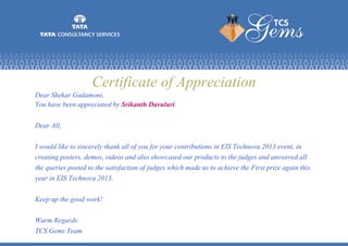 Certificate of Appreciation
Dear Shekar Gadamoni,
You have been appreciated by Srikanth Davuluri.
Dear All,
I would like to sincerely thank all of you for your contributions in EIS Technova 2013 event, in
creating posters, demos, videos and also showcased our products to the judges and answered all
the queries posted to the satisfaction of judges which made us to achieve the First prize again this
year in EIS Technova 2013.
Keep up the good work!
Warm Regards.
TCS Gems Team
 