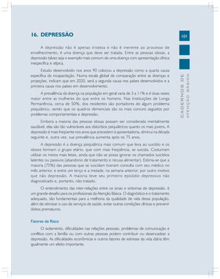 101
CADERNOSDE
ATENÇÃOBÁSICA
16. DEPRESSÃO
A depressão não é apenas tristeza e não é inerente ao processo de
envelhecimento, é uma doença que deve ser tratada. Entre as pessoas idosas, a
depressão talvez seja o exemplo mais comum de uma doença com apresentação clínica
inespecífica e atípica.
Estudo desenvolvido nos anos 90 colocou a depressão como a quarta causa
específica de incapacitação. Numa escala global de comparação entre as doenças e
projeções, indicam que em 2020, será a segunda causa nos países desenvolvidos e a
primeira causa nos países em desenvolvimento.
A prevalência da doença na população em geral varia de 3 a 11% e é duas vezes
maior entre as mulheres do que entre os homens. Nas Instituições de Longa
Permanência, cerca de 50%, dos residentes são portadores de algum problema
psiquiátrico, sendo que os quadros demenciais são os mais comuns seguidos por
problemas comportamentais e depressão.
Embora a maioria das pessoas idosas possam ser considerada mentalmente
saudável, elas são tão vulneráveis aos distúrbios psiquiátricos quanto os mais jovens. A
depressão é mais freqüente nos anos que precedem à aposentadoria, diminui na década
seguinte e, outra vez, sua prevalência aumenta após os 75 anos.
A depressão é a doença psiquiátrica mais comum que leva ao suicídio e os
idosos formam o grupo etário, que com mais freqüência, se suicida. Costumam
utilizar os meios mais letais, ainda que não se possa ignorar os chamados suicídios
latentes ou passivos (abandono de tratamento e recusa alimentar). Estima-se que a
maioria (75%) das pessoas que se suicidam tiveram consulta com seu médico no
mês anterior, e entre um terço e a metade, na semana anterior, por outro motivo
que não depressão. A maioria teve seu primeiro episódio depressivo não
diagnosticado e, portanto, não tratado.
O entendimento das inter-relações entre os sinais e sintomas de depressão, é
um grande desafio para os profissionais da Atenção Básica. O diagnóstico e o tratamento
adequado, são fundamentais para a melhoria da qualidade de vida dessa população,
além de otimizar o uso de serviços de saúde, evitar outras condições clínicas e prevenir
óbitos prematuros.
Fatores de Risco
O isolamento, dificuldades nas relações pessoais, problemas de comunicação e
conflitos com a família ou com outras pessoas podem contribuir ou desencadear a
depressão. As dificuldades econômicas e outros fatores de estresse da vida diária têm
igualmente um efeito importante.
 