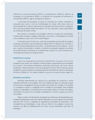 107
CADERNOSDE
ATENÇÃOBÁSICA
inibidores da monoaminoxidase (IMAO), os antidepresivos inibidores seletivos da
recaptação de noradrenalina (ISRN), os inibidores da recaptação de serotonina e
noradrenalina (IRSN) e alguns antidepresivos atípicos.
A prescrição farmacológica só pode ser praticada por médico capacitado e
preparado para evitar o risco da medicalização em massa. Além disso, deve ser
acompanhada de um intenso seguimento da evolução dos sintomas físicos e psíquicos,
bem como dos possíveis efeitos secundários. Por isso, demanda o apoio especializado
de profissional de saúde mental.
Para medicar é necessário uma avaliação criteriosa a respeito das necessidades,
medicamentos indicados, dosagens adequadas, para evitar a medicalização da tristeza
e dos problemas sociais, bem como superdosagens.
É necessário que em cada caso, onde haja necessidade da prescrição de qualquer
medicação psicotrópica, seja acompanhado regularmente. É relevante, por exemplo, o
consumo de benzodiazepínicos entre idosos – especialmente entre as mulheres – sendo
que o padrão de prescrição e também a ausência de avaliações regulares dos efeitos
dos medicamentos na demanda a ser tratada pode constituir um risco de transformar a
medicação psicotrópica em droga de abuso.
Atendimento em grupo
Existe uma ampla gama de técnicas de atendimento em grupo como recurso
terapêutico que podem ser utilizados na Atenção Básica, dependendo das necessidades
dos usuários e dos projetos terapêuticos construídos pela equipe, tais como: oficinas
terapêuticas, oficinas expressivas, oficinas de geração de renda, oficinas culturais, grupos
terapêuticos, grupos operativos, atividades esportivas, atividades de suporte social, grupos
de leitura e debate etc. Ver capítulo trabalho em grupo com pessoas idosas, página 20.
Atividades comunitárias
Atividades desenvolvidas em conjunto com associações de moradores e outras
instituições existentes na comunidade. Têm como objetivos propiciar a construção de laços
e trocas sociais; a integração do serviço de saúde e do usuário com a família, a comunidade
e a sociedade em geral; e a integração entre as famílias da comunidade. Essas atividades
precisam ser planejadas e construídas junto à comunidade, podem ser: festas comunitárias,
caminhadas com grupos da comunidade, participação em eventos e grupos dos centros
comunitários.
Nesse contexto, é fundamental a capacitação dos profissionais da Atenção Básica para
a detecção da depressão e para não confundir depressão com outros agravos. Na sociedade
atual tem sido comum a realização de diagnósticos precipitados de depressão, e em
conseqüência sua medicalização, muitas vezes por falta de uma avaliação e escuta mais
apurada e por falta do estabelecimento de outros recursos terapêuticos para além da
medicação.
 
