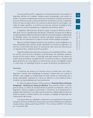 113
CADERNOSDE
ATENÇÃOBÁSICA
No caso específico da DA, o diagnóstico é eminentemente clínico e de exclusão. O
diagnóstico definitivo só é realizado mediante estudo histopatológico post-mortem do
cérebro. Os exames complementares servem para a exclusão de condições que poderiam
provocar demência que não a doença de Alzheimer. Na demência vascular, o diagnóstico
é feito com base no quadro clínico e em exames complementares de neuroimagem, com
auxílio de escalas específicas. A ocorrência de sinais e/ou sintomas neurológicos focais,
contribuem de maneira importante para o diagnóstico de demência vascular.
O diagnóstico diferencial entre demência vascular e doença de Alzheimer pode ser
difícil, sendo comum a coexistência das duas afecções. Geralmente, as pessoas com problemas
vascularesapresentamdéficitsmaisintensosemtestesdemovimentosrepetitivosedependentes
de velocidade motora e de mecanismos corticais e subcorticais, enquanto as pessoas com
Alzheimer têm pior desempenho em teste de memória verbal e repetição de linguagem.
Algumas condições biológicas (transtornos dos sentidos) ou sociais (analfabetismo ou
baixa escolaridade) podem oferecer também dificuldades no momento do diagnóstico. Os
sintomas e comprometimentos devem ser evidentes por pelo menos seis meses para que
um diagnóstico clínico confiável de demência seja feito.
Diagnósticosdiferenciaisimportantesnumapessoacomsuspeitadedemência–queixa
de memória, perda funcional e alterações comportamentais, são: depressão, transtorno
psicótico de início tardio e delirium. A depressão pode estar presente em até metade dos
quadros iniciais de demência, principalmente DA. A ocorrência do delirium, confusão mental
aguda, geralmente, por causa orgânica ou medicamentosa, denota uma fragilidade cerebral
e, muitas vezes, é a manifestação inicial de um quadro de demência, principalmente DA.
Tratamento
O tratamento das pessoas com demência deve ser iniciado assim que é feito o
diagnóstico, havendo maior possibilidade de resposta. A pessoa idosa com suspeita de
demência, após avaliação na Unidade Básica de Saúde, deverá ser encaminhada para a
atenção especializada, respeitando-se os fluxos de referência e contra-referência locais e
mantendo sua responsabilização pelo acompanhamento.
Em2002,foipublicadaaPortarianº843queaprovouoProtocoloClínicoeDiretrizes
Terapêuticas – Demência por doença de Alzheimer. Esse protocolo contém o conceito
geral da doença, os critérios de inclusão/exclusão de pacientes no tratamento, critérios de
diagnóstico, esquema terapêutico preconizado e mecanismos de acompanhamento e
avaliação desse tratamento. É de caráter nacional, devendo ser utilizado pelas Secretarias de
Saúde dos estados, do Distrito Federal e dos municípios, na regulação da dispensação dos
medicamentos nele previsto.
Oprotocolodefinequeodiagnóstico,otratamentoeoacompanhamentodospacientes
portadoresdaDoençadeAlzheimerdeverásedarnosCentrosdeReferênciaemAssistência
à Saúde do Idoso, definidos pela Portaria GM/MS nº 702 e a Portaria SAS/MS nº 249, ambas
de 12 de abril de 2002.
 
