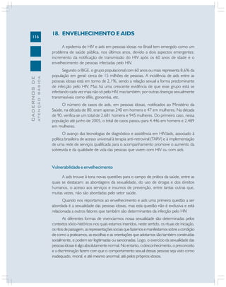 116
CADERNOSDE
ATENÇÃOBÁSICA
18. ENVELHECIMENTO E AIDS
A epidemia de HIV e aids em pessoas idosas no Brasil tem emergido como um
problema de saúde pública, nos últimos anos, devido a dois aspectos emergentes:
incremento da notificação de transmissão do HIV após os 60 anos de idade e o
envelhecimento de pessoas infectadas pelo HIV.
Segundo o IBGE, o grupo populacional com 60 anos ou mais representa 8,6% da
população em geral: cerca de 15 milhões de pessoas. A incidência de aids entre as
pessoas idosas está em torno de 2,1%, sendo a relação sexual a forma predominante
de infecção pelo HIV. Mas há uma crescente evidência de que esse grupo está se
infectando cada vez mais não só pelo HIV, mas também, por outras doenças sexualmente
transmissíveis como sífilis, gonorréia, etc.
O número de casos de aids, em pessoas idosas, notificados ao Ministério da
Saúde, na década de 80, eram apenas 240 em homens e 47 em mulheres. Na década
de 90, verifica-se um total de 2.681 homens e 945 mulheres. Do primeiro caso, nessa
população até junho de 2005, o total de casos passou para 4.446 em homens e 2.489
em mulheres.
O avanço das tecnologias de diagnóstico e assistência em HIV/aids, associado à
política brasileira de acesso universal à terapia anti-retroviral (TARV) e à implementação
de uma rede de serviços qualificada para o acompanhamento promove o aumento da
sobrevida e da qualidade de vida das pessoas que vivem com HIV ou com aids.
Vulnerabilidade e envelhecimento
A aids trouxe à tona novas questões para o campo de prática da saúde, entre as
quais se destacam: as abordagens da sexualidade, do uso de drogas e dos direitos
humanos, o acesso aos serviços e insumos de prevenção, entre tantas outras que,
muitas vezes, não são abordadas pelo setor saúde.
Quando nos reportamos ao envelhecimento e aids uma primeira questão a ser
abordada é a sexualidade das pessoas idosas, mas esta questão não é exclusiva e está
relacionada a outros fatores que também são determinantes da infecção pelo HIV.
As diferentes formas de vivenciarmos nossa sexualidade são determinadas pelos
contextos sócio-históricos nos quais estamos inseridos, neste sentido, os rituais de iniciação,
osritosdepassagem,asrepresentaçõessociaisquefazemosemanifestamossobreacondição
de como a praticamos, as escolhas e as orientações que adotamos são também construídas
socialmente, e podem ser legitimadas ou sancionadas. Logo, o exercício da sexualidade das
pessoasidosaséalgoabsolutamentenormal.Noentanto,odesconhecimento,opreconceito
e a discriminação fazem com que o comportamento sexual dessas pessoas seja visto como
inadequado, imoral, e até mesmo anormal; até pelos próprios idosos.
 