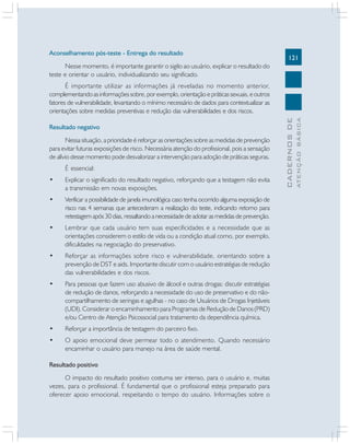 121
CADERNOSDE
ATENÇÃOBÁSICA
Aconselhamento pós-teste - Entrega do resultado
Nesse momento, é importante garantir o sigilo ao usuário, explicar o resultado do
teste e orientar o usuário, individualizando seu significado.
É importante utilizar as informações já reveladas no momento anterior,
complementandoasinformaçõessobre,porexemplo,orientaçãoepráticassexuais,eoutros
fatores de vulnerabilidade, levantando o mínimo necessário de dados para contextualizar as
orientações sobre medidas preventivas e redução das vulnerabilidades e dos riscos.
Resultado negativo
Nessa situação, a prioridade é reforçar as orientações sobre as medidas de prevenção
para evitar futuras exposições de risco. Necessária atenção do profissional, pois a sensação
de alívio desse momento pode desvalorizar a intervenção para adoção de práticas seguras.
É essencial:
• Explicar o significado do resultado negativo, reforçando que a testagem não evita
a transmissão em novas exposições.
• Verificar a possibilidade de janela imunológica caso tenha ocorrido alguma exposição de
risco nas 4 semanas que antecederam a realização do teste, indicando retorno para
retestagem após 30 dias, ressaltando a necessidade de adotar as medidas de prevenção.
• Lembrar que cada usuário tem suas especificidades e a necessidade que as
orientações considerem o estilo de vida ou a condição atual como, por exemplo,
dificuldades na negociação do preservativo.
• Reforçar as informações sobre risco e vulnerabilidade, orientando sobre a
prevenção de DST e aids. Importante discutir com o usuário estratégias de redução
das vulnerabilidades e dos riscos.
• Para pessoas que fazem uso abusivo de álcool e outras drogas: discutir estratégias
de redução de danos, reforçando a necessidade do uso de preservativo e do não-
compartilhamento de seringas e agulhas - no caso de Usuários de Drogas Injetáveis
(UDI). Considerar o encaminhamento para Programas de Redução de Danos (PRD)
e/ou Centro de Atenção Psicossocial para tratamento da dependência química.
• Reforçar a importância de testagem do parceiro fixo.
• O apoio emocional deve permear todo o atendimento. Quando necessário
encaminhar o usuário para manejo na área de saúde mental.
Resultado positivo
O impacto do resultado positivo costuma ser intenso, para o usuário e, muitas
vezes, para o profissional. É fundamental que o profissional esteja preparado para
oferecer apoio emocional, respeitando o tempo do usuário. Informações sobre o
 